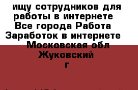 ищу сотрудников для работы в интернете - Все города Работа » Заработок в интернете   . Московская обл.,Жуковский г.